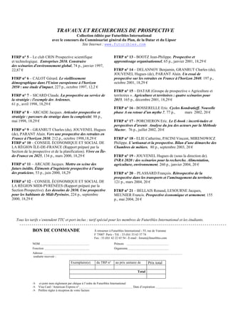 TRAVAUX ET RECHERCHES DE PROSPECTIVE
                                            Collection éditée par Futuribles International
                             avec le concours du Commissariat général du Plan, de la Datar et du Lipsor
                                               Site Internet : www.futuribles.com


 TRP n° 5 – Le club CRIN Prospective scientifique                              TRP n° 13 - BOOTZ Jean-Philippe. Prospective et
et technologique. Entreprises 2010. Construire                                 apprentissage organisationnel, 65 p., janvier 2001, 18,29 €
des scénarios d'environnement global, 74 p., janvier 1997,
22,87 €                                                                         TRP n° 14 – DELANNOY Benjamin, GRANRUT Charles (du),
                                                                               JOUVENEL Hugues (de), PARANT Alain. Un essai de
 TRP n° 6 – CALOT Gérard. Le vieillissement                                   prospective sur les retraites en France à l'horizon 2040, 197 p.,
démographique dans l'Union européenne à l'horizon                              octobre 2001, 18,29 €
2050 : une étude d'impact, 227 p., octobre 1997, 12,2 €
                                                                                TRP n° 15 – DATAR (Groupe de prospective « Agriculture et
 TRP n° 7 – SICARD Claude. La prospective au service de                       territoires ». Agriculture et territoires : quatre scénarios pour
la stratégie : l'exemple des Ardennes,                                         2015, 165 p., décembre 2001, 18,29 €
61 p., avril 1998, 18,29 €
                                                                                TRP n° 16 - BOSSERELLE Eric. Cycles Kondratieff. Nouvelle
 TRP n° 8 – ARCADE Jacques. Articuler prospective et                          phase A ou retour d’un mythe ?, 77 p.,  mars 2002, 20 €
stratégie : parcours du stratège dans la complexité, 88 p.,
mai 1998, 18,29 €                                                               TRP n° 17 - PORCHERON Eric. Le E-book : incerti-tudes et
                                                                               perspectives d’avenir. Analyse du jeu des acteurs par la Méthode
 TRP n° 9 – GRANRUT Charles (du), JOUVENEL Hugues                             Mactor, 76 p., juillet 2002, 20 €
(de), PARANT Alain. Vers une prospective des retraites en
France à l'horizon 2030, 212 p., octobre 1998,18,29 €                           TRP n° 18 - ELIE Catherine, PACINI Vincent, MIRENOWICZ
 TRP n° 10 – CONSEIL ÉCONOMIQUE ET SOCIAL DE                                  Philippe. L’artisanat et la prospective. Bilan d’une démarche des
LA RÉGION ÎLE-DE-FRANCE (Rapport préparé par la                                Chambres de métiers, 80 p., septembre 2003, 20 €
Section de la prospective et de la planification). Vivre en Île-
de-France en 2025, 134 p., mars 2000, 18,29 €                                   TRP n° 19 - JOUVENEL Hugues de (sous la direction de).
                                                                               INRA 2020 : des scénarios pour la recherche. Alimentation,
 TRP n° 11 – ARCADE Jacques. Mettre en scène des                              agriculture, environnement, 260 p., janvier 2004, 20 €
futurs inédits. Éléments d’ingénierie prospective à l’usage
des praticiens, 53 p., juin 2000, 18,29                                         TRP n° 20 – PLASSARD François. Rétrospective de la
                                                                               prospective dans les transports et l’aménagement du territoire,
 TRP n° 12 – CONSEIL ÉCONOMIQUE ET SOCIAL DE                                  121 p., mars 2004, 20 €
LA RÉGION MIDI-PYRÉNÉES (Rapport préparé par la
Section Prospective). Les desseins de 2030. Une prospective                     TRP n° 21 – BELLAIS Renaud, LESOURNE Jacques,
pour les habitants de Midi-Pyrénées, 224 p., septembre                         MEUNIER Francis. Prospective économique et armement, 155
2000, 18,29 €                                                                  p., mai 2004, 20 €




   Tous les tarifs s’entendent TTC et port inclus ; tarif spécial pour les membres de Futuribles International et les étudiants.

              BON DE COMMANDE                                  À retourner à Futuribles International - 55, rue de Varenne
                                                               F 75007 Paris - Tél. : 33 (0)1 53 63 37 74
                                                               Fax : 33 (0)1 42 22 65 54 - E-mail : forum@futuribles.com
              NOM                                                              Prénom
              Fonction                                                         Organisme
              Adresse
              souhaite recevoir :

                                            Exemplaire(s)        du TRP n°      au prix unitaire de       Prix total

                                                                                                  Total


              ✍   ci-joint mon règlement par chèque à l’ordre de Futuribles International
              ✍   Visa Card / American Express n°                                             Date d’expiration
              ✍   Préfère régler à réception de votre facture
 