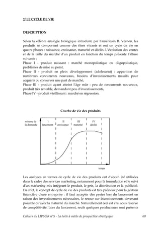 2/ LE CYCLE DE VIE



DESCRIPTION

Selon la célèbre analogie biologique introduite par l’américain R. Vernon, les
produits se comportent comme des êtres vivants et ont un cycle de vie en
quatre phases : naissance, croissance, maturité et déclin. L’évolution des ventes
et de la taille du marché d’un produit en fonction du temps présente l’allure
suivante :
Phase I - produit naissant : marché monopolistique ou oligopolistique,
problèmes de mise au point,
Phase II - produit en plein développement (adolescent) : apparition de
nombreux concurrents nouveaux, besoins d’investissements massifs pour
acquérir ou conserver une part de marché,
Phase III - produit ayant atteint l’âge mûr : peu de concurrents nouveaux,
produit très rentable, demandant peu d’investissements,
Phase IV - produit vieillissant : marché en régression.




                            Courbe de vie des produits


 volume de         I           II         III       IV
 la demande   lancement   croissance   maturité   déclin




                                                           temps


Les analyses en termes de cycle de vie des produits ont dʹabord été utilisées
dans le cadre des services marketing, notamment pour la formulation et le suivi
dʹun marketing-mix intégrant le produit, le prix, la distribution et la publicité.
En effet, le concept de cycle de vie des produits est très précieux pour la gestion
financière dʹune entreprise : il faut accepter des pertes lors du lancement en
raison des investissements nécessaires, le retour sur investissements devenant
possible quʹavec la maturité du marché. Naturellement ceci est vrai sous réserve
de compétitivité. Lors du lancement, seuls quelques producteurs sont présents

Cahiers du LIPSOR n°5 - La boîte à outils de prospective stratégique                  60
 