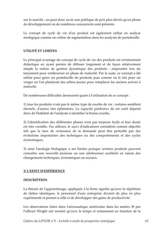sur le marché ; on peut donc avoir une politique de prix plus élevés quʹen phase
de développement où de nombreux concurrents sont présents.

Le concept de cycle de vie dʹun produit est également utilisé en analyse
stratégique comme un critère de segmentation dans les analyses de portefeuille.



UTILITÉ ET LIMITES

Le principal avantage du concept de cycle de vie des produits est certainement
didactique en ayant permis de diffuser largement et de façon relativement
simple la notion de gestion dynamique des produits : emprunter lors du
lancement pour rembourser en phase de maturité. Par la suite, ce concept a été
utilisé pour gérer un portefeuille de produits puis comme on le fait pour un
verger où lʹon planterait des arbres jeunes pour remplacer les anciens arrivés à
maturité.

De nombreuses difficultés demeurent quant à lʹutilisation de ce concept :

1) tous les produits nʹont pas le même type de courbe de vie : certains semblent
éternels, dʹautres très éphémères. La capacité prédictive de cet outil dépend
donc de lʹhabileté de lʹanalyste à identifier la bonne courbe,

2) lʹidentification des différentes phases nʹest pas toujours facile et leur durée
est très variable. Par ailleurs, le suivi dʹindicateurs considérés comme objectifs
tels que le taux de croissance de la demande peut être perturbé par des
évolutions importantes des techniques ou des comportements et des cycles
économiques,

3) ainsi lʹanalogie biologique a ses limites puisque certains produits peuvent
connaître une nouvelle jeunesse ou une adolescence accélérée en raison des
changements techniques, économiques ou sociaux.



3/ LʹEFFET DʹEXPÉRIENCE

DESCRIPTION

La théorie de lʹapprentissage, appliquée à la firme signifie quʹavec la répétition
de tâches identiques, le personnel dʹune entreprise devient de plus en plus
expérimenté et permet à celle-ci de développer des gains de productivité.

Les observations faites dans lʹaéronautique américaine dans les années 30 par
l’officier Wright ont montré quʹavec le temps et notamment en fonction de la

Cahiers du LIPSOR n°5 - La boîte à outils de prospective stratégique                 61
 