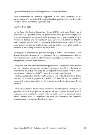 - quelle est la valeur (ou l’intérêt) présente et future de ces DAS ?

Pour comprendre les réponses apportées à ces deux questions, il est
indispensable d’avoir assimilé les outils d’analyse précédents (cycle de vie des
produits, effet dʹexpérience, segmentation)

La méthode du BCG

La méthode du Boston Consulting Group (BCG) n’est sans doute pas la
meilleure. Elle a pourtant connu un grand succès parce qu’elle est simple dans
sa conception et par conséquent facile à comprendre et parce qu’elle a été la
première à donner une représentation aussi visuelle de l’entreprise. D’autres
méthodes plus appropriées à la complexité de la réalité comme celle d’ADL, un
autre cabinet de conseil anglo-saxon, sont, du même coup, plus subtiles à
assimiler et par conséquent moins appropriables.

Pour répondre à la première question stratégique, le BCG va considérer la part
de marché relative comme un bon indicateur de la position concurrentielle sur
un domaine donné. Ce choix est directement inspiré par le principe de la courbe
d’expérience présenté précédemment.

La réponse à la deuxième question est appréciée au travers d’un indicateur de
taux de croissance du marché, lui-même étroitement corrélé avec la phase du
cycle de vie du métier considéré. En distinguant deux niveaux “fort et faible”
pour ces deux indicateurs, le BCG construit une matrice où figurent :
- en abscisse, la part de marché relative, celle-ci sera forte si l’entreprise détient
une part de marché supérieure à la valeur X (X étant la part de marché du
concurrent le plus important sur le segment considéré), faible dans le cas
contraire ;

- en ordonnée, le taux de croissance du marché pour le segment stratégique en
question. Aucune règle précise ne permet de dire à partir de quel seuil la
croissance sera considérée comme forte ou faible. On peut raisonnablement
retenir comme seuil la moyenne des taux de croissance des segments
stratégiques des entreprises du même secteur.




Cahiers du LIPSOR n°5 - La boîte à outils de prospective stratégique                     63
 