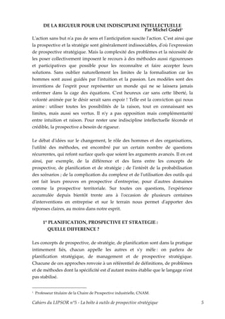 DE LA RIGUEUR POUR UNE INDISCIPLINE INTELLECTUELLE
                                              Par Michel Godet1
Lʹaction sans but nʹa pas de sens et lʹanticipation suscite lʹaction. Cʹest ainsi que
la prospective et la stratégie sont généralement indissociables, dʹoù lʹexpression
de prospective stratégique. Mais la complexité des problèmes et la nécessité de
les poser collectivement imposent le recours à des méthodes aussi rigoureuses
et participatives que possible pour les reconnaître et faire accepter leurs
solutions. Sans oublier naturellement les limites de la formalisation car les
hommes sont aussi guidés par lʹintuition et la passion. Les modèles sont des
inventions de lʹesprit pour représenter un monde qui ne se laissera jamais
enfermer dans la cage des équations. Cʹest heureux car sans cette liberté, la
volonté animée par le désir serait sans espoir ! Telle est la conviction qui nous
anime : utiliser toutes les possibilités de la raison, tout en connaissant ses
limites, mais aussi ses vertus. Il nʹy a pas opposition mais complémentarité
entre intuition et raison. Pour rester une indiscipline intellectuelle féconde et
crédible, la prospective a besoin de rigueur.


Le débat dʹidées sur le changement, le rôle des hommes et des organisations,
lʹutilité des méthodes, est encombré par un certain nombre de questions
récurrentes, qui refont surface quels que soient les arguments avancés. Il en est
ainsi, par exemple, de la différence et des liens entre les concepts de
prospective, de planification et de stratégie ; de lʹintérêt de la probabilisation
des scénarios ; de la complication du complexe et de lʹutilisation des outils qui
ont fait leurs preuves en prospective dʹentreprise, pour dʹautres domaines
comme la prospective territoriale. Sur toutes ces questions, lʹexpérience
accumulée depuis bientôt trente ans à lʹoccasion de plusieurs centaines
dʹinterventions en entreprise et sur le terrain nous permet dʹapporter des
réponses claires, au moins dans notre esprit.


        1° PLANIFICATION, PROSPECTIVE ET STRATEGIE :
          QUELLE DIFFERENCE ?


Les concepts de prospective, de stratégie, de planification sont dans la pratique
intimement liés, chacun appelle les autres et sʹy mêle : on parlera de
planification stratégique, de management et de prospective stratégique.
Chacune de ces approches renvoie à un référentiel de définitions, de problèmes
et de méthodes dont la spécificité est dʹautant moins établie que le langage nʹest
pas stabilisé.


1   Professeur titulaire de la Chaire de Prospective industrielle, CNAM.

Cahiers du LIPSOR n°5 - La boîte à outils de prospective stratégique                    5
 