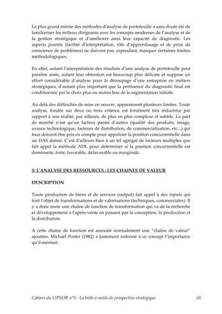 Le plus grand mérite des méthodes d’analyse de portefeuille a sans doute été de
familiariser les milieux dirigeants avec les concepts modernes de l’analyse et de
la gestion stratégique et d’améliorer ainsi leur capacité de diagnostic. Les
aspects positifs (facilité d’interprétation, rôle d’apprentissage et de prise de
conscience de problèmes) ne doivent pas, cependant, masquer certaines limites
méthodologiques.

En effet, autant l’interprétation des résultats d’une analyse de portefeuille peut
paraître aisée, autant leur obtention est beaucoup plus délicate et suppose un
effort considérable d’analyse pour le découpage d’une entreprise en métiers
stratégiques, d’autant plus important que la pertinence du diagnostic final est
conditionnée par le choix plus ou moins bon de la segmentation initiale.

Au delà des difficultés de mise en oeuvre, apparaissent plusieurs limites. Toute
analyse, fondée sur deux ou trois critères, est forcément très réductrice par
rapport à une réalité, par ailleurs, de plus en plus complexe et subtile. La part
de marché n’est qu’un facteur parmi d’autres (qualité des produits, image,
avance technologique, facteurs de distribution, de commercialisation, etc...) qui
tous doivent être pris en compte pour apprécier la position concurrentielle dans
un DAS donné. C’est dʹailleurs bien à un tel agrégat de facteurs multiples que
fait appel la méthode ADL pour déterminer si la position concurrentielle est
dominante, forte, favorable, défavorable ou marginale.



5/ LʹANALYSE DES RESSOURCES : LES CHAINES DE VALEUR

DESCRIPTION

Toute production de biens et de services (output) fait appel à des inputs qui
font l’objet de transformations et de valorisations (techniques, commerciales). Il
y a donc toute une chaîne de fonction de transformation qui va de la recherche
et développement à l’après-vente en passant par la conception, la production et
la distribution.

A cette chaîne de fonction est associée normalement une “chaîne de valeur”
ajoutées. Michaël Porter (1982) a justement redonné à ce concept l’importance
qu’il méritait.




Cahiers du LIPSOR n°5 - La boîte à outils de prospective stratégique                 65
 