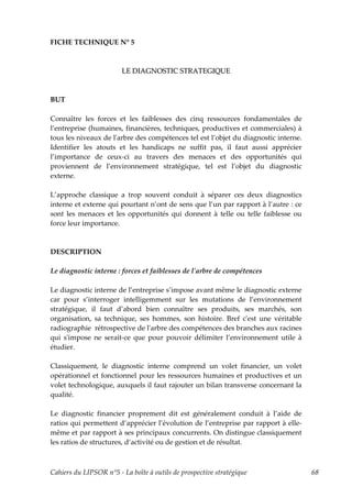 FICHE TECHNIQUE N° 5



                        LE DIAGNOSTIC STRATEGIQUE



BUT

Connaître les forces et les faiblesses des cinq ressources fondamentales de
l’entreprise (humaines, financières, techniques, productives et commerciales) à
tous les niveaux de lʹarbre des compétences tel est l’objet du diagnostic interne.
Identifier les atouts et les handicaps ne suffit pas, il faut aussi apprécier
l’importance de ceux-ci au travers des menaces et des opportunités qui
proviennent de l’environnement stratégique, tel est l’objet du diagnostic
externe.

L’approche classique a trop souvent conduit à séparer ces deux diagnostics
interne et externe qui pourtant n’ont de sens que l’un par rapport à l’autre : ce
sont les menaces et les opportunités qui donnent à telle ou telle faiblesse ou
force leur importance.



DESCRIPTION

Le diagnostic interne : forces et faiblesses de lʹarbre de compétences

Le diagnostic interne de l’entreprise s’impose avant même le diagnostic externe
car pour s’interroger intelligemment sur les mutations de l’environnement
stratégique, il faut d’abord bien connaître ses produits, ses marchés, son
organisation, sa technique, ses hommes, son histoire. Bref cʹest une véritable
radiographie rétrospective de lʹarbre des compétences des branches aux racines
qui sʹimpose ne serait-ce que pour pouvoir délimiter l’environnement utile à
étudier.

Classiquement, le diagnostic interne comprend un volet financier, un volet
opérationnel et fonctionnel pour les ressources humaines et productives et un
volet technologique, auxquels il faut rajouter un bilan transverse concernant la
qualité.

Le diagnostic financier proprement dit est généralement conduit à l’aide de
ratios qui permettent d’apprécier l’évolution de l’entreprise par rapport à elle-
même et par rapport à ses principaux concurrents. On distingue classiquement
les ratios de structures, d’activité ou de gestion et de résultat.



Cahiers du LIPSOR n°5 - La boîte à outils de prospective stratégique                 68
 