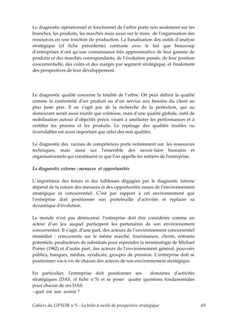 Le diagnostic opérationnel et fonctionnel de lʹarbre porte non seulement sur les
branches, les produits, les marchés mais aussi sur le tronc de lʹorganisation des
ressources en une fonction de production. La banalisation des outils d’analyse
stratégique (cf fiche précédente) contraste avec le fait que beaucoup
d’entreprises n’ont qu’une connaissance très approximative de leur gamme de
produits et des marchés correspondants, de l’évolution passée, de leur position
concurrentielle, des coûts et des marges par segment stratégique, et finalement
des perspectives de leur développement.




Le diagnostic qualité concerne la totalité de l’arbre. On peut définir la qualité
comme la conformité d’un produit ou d’un service aux besoins du client au
plus juste prix. Il ne s’agit pas de la recherche de la perfection, qui au
demeurant serait aussi inutile que coûteuse, mais d’une qualité globale, outil de
mobilisation autour d’objectifs précis visant à améliorer les performances et à
certifier les process et les produits. Le repérage des qualités inutiles ou
invendables est aussi important que celui des non qualités.

Le diagnostic des racines de compétences porte notamment sur les ressources
techniques, mais aussi sur lʹensemble des savoir-faire humains et
organisationnels qui constituent ce que lʹon appelle les métiers de lʹentreprise.

Le diagnostic externe : menaces et opportunités

L’importance des forces et des faiblesses dégagées par le diagnostic interne
dépend de la nature des menaces et des opportunités issues de l’environnement
stratégique et concurrentiel. C’est par rapport à cet environnement que
l’entreprise doit positionner son portefeuille d’activités et replacer sa
dynamique d’évolution.

Le monde n’est pas désincarné, l’entreprise doit être considérée comme un
acteur d’un jeu auquel participent les partenaires de son environnement
concurrentiel. Il s’agit, d’une part, des acteurs de l’environnement concurrentiel
immédiat : concurrents sur le même marché, fournisseurs, clients, entrants
potentiels, producteurs de substituts pour reprendre la terminologie de Michael
Porter (1982) et d’autre part, des acteurs de l’environnement général, pouvoirs
publics, banques, médias, syndicats, groupes de pression. L’entreprise doit se
positionner vis-à-vis de chacun des acteurs de son environnement stratégique.

En particulier, lʹentreprise doit positionner ses      domaines dʹactivités
stratégiques (DAS, cf fiche n°5) et se poser quatre questions fondamentales
pour chacun de ces DAS:
- quel est son avenir ?


Cahiers du LIPSOR n°5 - La boîte à outils de prospective stratégique                 69
 