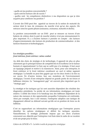 - quelle est ma position concurrentielle ?
- quels sont les facteurs clés de succès ?
- quelles sont les compétences distinctives à ma disposition ou que je dois
acquérir pour améliorer ma position ?

Lʹavenir des DAS peut être apprécié au travers de la notion de maturité du
secteur dont le taux de croissance du marché n’est qu’un des aspects. On
retrouve ainsi les quatre phases (naissance, croissance, maturité et déclin).

La position concurrentielle sur un DAS peut se mesurer au travers d’une
batterie de critères dont la part de marché relative n’est pas nécessairement le
plus important. Il y a dʹautres facteurs à prendre en compte : des facteurs
d’approvisionnement, des facteurs de production de commercialisation et des
facteurs financiers et technologiques.




Les stratégies possibles :
front intérieur, front extérieur : même combat

Au delà des choix de stratégie et de technologie, il apparaît de plus en plus
clairement que le principal facteur de compétitivité et d’excellence est le facteur
humain et organisationnel. Le bon cap ne suffit pas à la stratégie, il faut aussi
un équipage préparé et motivé à la manoeuvre. Ainsi, pour une entreprise, le
front extérieur et le front intérieur constituent un seul et même segment
stratégique. La bataille ne peut être gagnée que sur les deux fronts à la fois ou
sur aucun. En d’autres termes, face aux mutations de l’environnement
stratégique, l’avenir d’une entreprise dépend en grande partie de ses forces et
faiblesses internes. Le “management gap” est souvent plus important que le
“strategic gap”.

La stratégie et les tactiques qui lui sont associées dépendent des résultats des
diagnostics précédents. La portée de ces informations stratégiques est toute
relative. L’utilité des forces et le handicap issu des faiblesses dépendent de la
nature des menaces et des opportunités auxquelles l’entreprise est confrontée.
Ainsi par exemple, face à une menace, l’entreprise adoptera une tactique de
dégagement offensif ou défensif suivant qu’elle est en position de force ou de
faiblesse.

C’est en rapprochant ces informations stratégiques que l’entreprise pourra
identifier les options stratégiques et définir les tactiques associées.
Naturellement, la stratégie pertinente impose que ces choix d’actions
concourent aux objectifs que l’entreprise s’est fixée dans le cadre de sa vocation
et de son projet pour le futur.


Cahiers du LIPSOR n°5 - La boîte à outils de prospective stratégique                  70
 