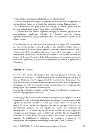 Trois stratégies génériques sont identifiées par Michael Porter :
- la domination par les coûts par exemple en recherchant l’effet d’expérience et
une position de leader sur un marché au travers du volume de production ;
- la différenciation qui peut porter sur l’image, le service après-vente ou
l’avance technologique sur des marchés très oligopolistiques ;
- la concentration sur certains segments stratégiques restreints présentant des
caractéristiques spécifiques (clientèle de véhicules haut de gamme,
régionalisation) et sur lesquels l’entreprise fera jouer les effets de volume ou de
différenciation.

Cette classification est utile mais reste sommaire et statique. Elle ne doit donc
pas être prise au pied de la lettre. Lʹidéal pour une entreprise étant de ne pas se
battre seulement sur les territoires existants mais dʹen créer de nouveaux grâce
à lʹinnovation. Cette conquête du futur, par lʹinnovation, doit sʹappuyer sur ses
compétences distinctives. Lʹentreprise qui réussit à faire de ces dernières un
facteur clé de succès, bénéficie de fortes barrières pour les nouveaux venus car,
tel un code génétique, ce cocktail de compétences est difficile à reproduire à
l’identique.



UTILITÉ ET LIMITES

Le choix des options stratégiques doit affronter plusieurs dilemmes qui
imposent les arbitrages. Le souci de profitabilité à court terme ne doit pas se
faire au détriment du développement et de la croissance à long terme. Il ne
faut pas non plus confondre diversification des activités avec redéploiement
stratégique de celles-ci. Ce dernier se fait en recherchant la synergie entre les
compétences fondamentales de l’entreprise.
La seule diversification produits- marché l’ignore généralement et entraîne trop
souvent un gaspillage de ressources.

Le découpage des activités dʹune entreprise en segments stratégiques a été dans
les années 70 et 80 systématisé à lʹexcès par les analystes financiers soucieux de
séparer les activités rentables de celles qui lʹétaient moins ou faisaient des
pertes. Il en est résulté un dépeçage des grands groupes industriels en
appartements revendus les uns séparés des autres. Ces politiques de
restructuration et de downsizing se sont souvent faites sans tenir compte des
synergies de compétences entre les différentes activités. Bref en coupant des
branches on a aussi réduit le tronc et perdu des racines au détriment des
capacités de redéploiement stratégique de lʹentreprise à partir de ses
compétences fondamentales comme le prônent Giget, Hamel et Prahalad.

Cahiers du LIPSOR n°5 - La boîte à outils de prospective stratégique                  71
 