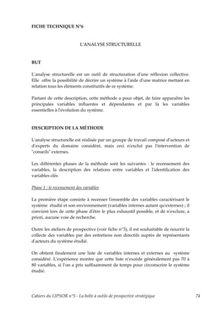 FICHE TECHNIQUE N°6



                           LʹANALYSE STRUCTURELLE



BUT

Lʹanalyse structurelle est un outil de structuration dʹune réflexion collective.
Elle offre la possibilité de décrire un système à lʹaide dʹune matrice mettant en
relation tous les éléments constitutifs de ce système.

Partant de cette description, cette méthode a pour objet, de faire apparaître les
principales variables influentes et dépendantes et par là les variables
essentielles à lʹévolution du système.



DESCRIPTION DE LA MÉTHODE

Lʹanalyse structurelle est réalisée par un groupe de travail composé d’acteurs et
d’experts du domaine considéré, mais ceci nʹexclut pas lʹintervention de
ʺconseilsʺ externes.

Les différentes phases de la méthode sont les suivantes : le recensement des
variables, la description des relations entre variables et lʹidentification des
variables clés

Phase 1 : le recensement des variables

La première étape consiste à recenser lʹensemble des variables caractérisant le
système étudié et son environnement (variables internes autant quʹexternes) ; il
convient lors de cette phase dʹêtre le plus exhaustif possible, et de nʹexclure, a
priori, aucune voie de recherche.

Outre les ateliers de prospective (voir fiche n°3), il est souhaitable de nourrir la
collecte des variables par des entretiens non directifs auprès de représentants
dʹacteurs du système étudié.

On obtient finalement une liste de variables internes et externes au système
considéré. Lʹexpérience montre que cette liste n’excède généralement pas 70 à
80 variables, si l’on a pris suffisamment de temps pour circonscrire le système
étudié.




Cahiers du LIPSOR n°5 - La boîte à outils de prospective stratégique                   74
 
