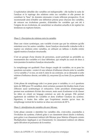Lʹexplicitation détaillée des variables est indispensable : elle facilite la suite de
lʹanalyse et le repérage des relations entre ces variables et elle permet de
constituer la ʺbaseʺ de données nécessaire à toute réflexion prospective. Il est
recommandé ainsi dʹétablir une définition précise pour chacune des variables,
de retracer ses évolutions passées, dʹidentifier les variables qui ont été à
lʹorigine de ces évolutions, de caractériser sa situation actuelle et de repérer les
tendances ou ruptures futures.




Phase 2 : Description des relations entre les variables

Dans une vision systémique, une variable nʹexiste que par les relations quʹelle
entretient avec les autres variables. Aussi lʹanalyse structurelle sʹattache-t-elle à
repérer ces relations entre variables, en utilisant un tableau à double entrée
appelé matrice dʹanalyse structurelle.

Cʹest un groupe dʹune dizaine de personnes, ayant participé au préalable au
recensement des variables et à leur définition, qui remplit au cours de deux à
trois journées la matrice dʹanalyse structurelle.

Le remplissage est qualitatif. Pour chaque couple de variables, on se pose les
questions suivantes : existe-t-il une relation dʹinfluence directe entre la variable
i et la variable j ? si non, on note 0, dans le cas contraire, on se demande si cette
relation dʹinfluence directe, est faible (1), moyenne (2) ou forte (3) ou potentielle
(4)?

Cette phase de remplissage aide à se poser pour n variables, n x n-1 questions
(près de 5000 pour 70 variables), dont certaines auraient été éludées faute dʹune
réflexion aussi systématique et exhaustive. Cette procédure dʹinterrogation
permet non seulement dʹéviter des erreurs, mais aussi dʹordonner et de classer
les idées en créant un langage commun au sein du groupe. Elle permet
également de redéfinir les variables et donc dʹaffiner lʹanalyse du système.
Signalons, à toutes fins utiles que lʹexpérience montre quʹun taux de
remplissage normal de la matrice se situe aux environs de 20 %.

Phase 3 : identification des variables clés avec Micmac.

Cette phase consiste à identifier les variables clés, cʹest-à-dire, essentielles à
lʹévolution du système, dʹabord grâce à un classement direct (facile à réaliser),
puis grâce à un classement indirect (dit Micmac pour Matrice dʹImpacts croisés
Multiplication Appliqués à un Classement). Ce classement indirect est obtenu
après élévation en puissance de la matrice.



Cahiers du LIPSOR n°5 - La boîte à outils de prospective stratégique                    75
 