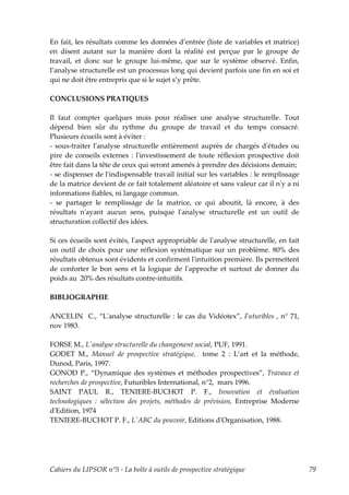 En fait, les résultats comme les données d’entrée (liste de variables et matrice)
en disent autant sur la manière dont la réalité est perçue par le groupe de
travail, et donc sur le groupe lui-même, que sur le système observé. Enfin,
l’analyse structurelle est un processus long qui devient parfois une fin en soi et
qui ne doit être entrepris que si le sujet s’y prête.

CONCLUSIONS PRATIQUES

Il faut compter quelques mois pour réaliser une analyse structurelle. Tout
dépend bien sûr du rythme du groupe de travail et du temps consacré.
Plusieurs écueils sont à éviter :
- sous-traiter lʹanalyse structurelle entièrement auprès de chargés dʹétudes ou
pire de conseils externes : lʹinvestissement de toute réflexion prospective doit
être fait dans la tête de ceux qui seront amenés à prendre des décisions demain;
- se dispenser de lʹindispensable travail initial sur les variables : le remplissage
de la matrice devient de ce fait totalement aléatoire et sans valeur car il nʹy a ni
informations fiables, ni langage commun.
- se partager le remplissage de la matrice, ce qui aboutit, là encore, à des
résultats nʹayant aucun sens, puisque lʹanalyse structurelle est un outil de
structuration collectif des idées.

Si ces écueils sont évités, lʹaspect appropriable de lʹanalyse structurelle, en fait
un outil de choix pour une réflexion systématique sur un problème. 80% des
résultats obtenus sont évidents et confirment lʹintuition première. Ils permettent
de conforter le bon sens et la logique de lʹapproche et surtout de donner du
poids au 20% des résultats contre-intuitifs.

BIBLIOGRAPHIE

ANCELIN C., “Lʹanalyse structurelle : le cas du Vidéotex”, Futuribles , n° 71,
nov 1983.

FORSE M., Lʹanalyse structurelle du changement social, PUF, 1991.
GODET M., Manuel de prospective stratégique, tome 2 : L’art et la méthode,
Dunod, Paris, 1997.
GONOD P., “Dynamique des systèmes et méthodes prospectives”, Travaux et
recherches de prospective, Futuribles International, n°2, mars 1996.
SAINT PAUL R., TENIERE-BUCHOT P. F., Innovation et évaluation
technologiques : sélection des projets, méthodes de prévision, Entreprise Moderne
dʹEdition, 1974
TENIERE-BUCHOT P. F., LʹABC du pouvoir, Editions dʹOrganisation, 1988.




Cahiers du LIPSOR n°5 - La boîte à outils de prospective stratégique                   79
 