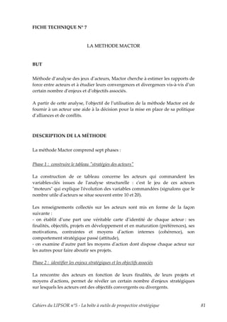 FICHE TECHNIQUE N° 7



                               LA METHODE MACTOR



BUT


Méthode d’analyse des jeux d’acteurs, Mactor cherche à estimer les rapports de
force entre acteurs et à étudier leurs convergences et divergences vis-à-vis d’un
certain nombre d’enjeux et d’objectifs associés.

A partir de cette analyse, l’objectif de l’utilisation de la méthode Mactor est de
fournir à un acteur une aide à la décision pour la mise en place de sa politique
d’alliances et de conflits.



DESCRIPTION DE LA MÉTHODE


La méthode Mactor comprend sept phases :


Phase 1 : construire le tableau ʺstratégies des acteursʺ

La construction de ce tableau concerne les acteurs qui commandent les
variables-clés issues de lʹanalyse structurelle : cʹest le jeu de ces acteurs
ʺmoteursʺ qui explique lʹévolution des variables commandées (signalons que le
nombre utile dʹacteurs se situe souvent entre 10 et 20).

Les renseignements collectés sur les acteurs sont mis en forme de la façon
suivante :
- on établit d’une part une véritable carte d’identité de chaque acteur : ses
finalités, objectifs, projets en développement et en maturation (préférences), ses
motivations, contraintes et moyens dʹaction internes (cohérence), son
comportement stratégique passé (attitude),
- on examine d’autre part les moyens dʹaction dont dispose chaque acteur sur
les autres pour faire aboutir ses projets.

Phase 2 : identifier les enjeux stratégiques et les objectifs associés

La rencontre des acteurs en fonction de leurs finalités, de leurs projets et
moyens dʹactions, permet de révéler un certain nombre dʹenjeux stratégiques
sur lesquels les acteurs ont des objectifs convergents ou divergents.


Cahiers du LIPSOR n°5 - La boîte à outils de prospective stratégique                 81
 