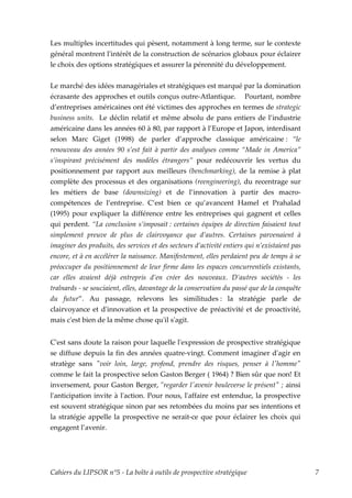 Les multiples incertitudes qui pèsent, notamment à long terme, sur le contexte
général montrent lʹintérêt de la construction de scénarios globaux pour éclairer
le choix des options stratégiques et assurer la pérennité du développement.


Le marché des idées managériales et stratégiques est marqué par la domination
écrasante des approches et outils conçus outre-Atlantique. Pourtant, nombre
d’entreprises américaines ont été victimes des approches en termes de strategic
business units. Le déclin relatif et même absolu de pans entiers de l’industrie
américaine dans les années 60 à 80, par rapport à l’Europe et Japon, interdisant
selon Marc Giget (1998) de parler d’approche classique américaine : “le
renouveau des années 90 s’est fait à partir des analyses comme “Made in America”
s’inspirant précisément des modèles étrangers” pour redécouvrir les vertus du
positionnement par rapport aux meilleurs (benchmarking), de la remise à plat
complète des processus et des organisations (reengineering), du recentrage sur
les métiers de base (downsizing) et de l’innovation à partir des macro-
compétences de l’entreprise. C’est bien ce qu’avancent Hamel et Prahalad
(1995) pour expliquer la différence entre les entreprises qui gagnent et celles
qui perdent. “La conclusion s’imposait : certaines équipes de direction faisaient tout
simplement preuve de plus de clairvoyance que d’autres. Certaines parvenaient à
imaginer des produits, des services et des secteurs d’activité entiers qui n’existaient pas
encore, et à en accélérer la naissance. Manifestement, elles perdaient peu de temps à se
préoccuper du positionnement de leur firme dans les espaces concurrentiels existants,
car elles avaient déjà entrepris d’en créer des nouveaux. D’autres sociétés - les
traînards - se souciaient, elles, davantage de la conservation du passé que de la conquête
du futur”. Au passage, relevons les similitudes : la stratégie parle de
clairvoyance et dʹinnovation et la prospective de préactivité et de proactivité,
mais cʹest bien de la même chose quʹil sʹagit.


Cʹest sans doute la raison pour laquelle lʹexpression de prospective stratégique
se diffuse depuis la fin des années quatre-vingt. Comment imaginer dʹagir en
stratège sans ʺvoir loin, large, profond, prendre des risques, penser à lʹhommeʺ
comme le fait la prospective selon Gaston Berger ( 1964) ? Bien sûr que non! Et
inversement, pour Gaston Berger, ʺregarder lʹavenir bouleverse le présentʺ ; ainsi
lʹanticipation invite à lʹaction. Pour nous, lʹaffaire est entendue, la prospective
est souvent stratégique sinon par ses retombées du moins par ses intentions et
la stratégie appelle la prospective ne serait-ce que pour éclairer les choix qui
engagent l’avenir.




Cahiers du LIPSOR n°5 - La boîte à outils de prospective stratégique                          7
 