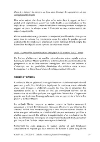 Phase 6 : intégrer les rapports de force dans lʹanalyse des convergences et des
divergences entre acteurs

Dire quʹun acteur pèse deux fois plus quʹun autre dans le rapport de force
global, cʹest implicitement donner un poids double à son implication sur les
objectifs qui lʹintéressent. L’objet de cette étape consiste justement à intégrer le
rapport de force de chaque acteur à l’intensité de son positionnement par
rapport aux objectifs.

On obtient de nouveaux graphes des convergences possibles et des divergences
entre tous les acteurs. La comparaison entre les séries de graphes permet
dʹobserver la déformation des alliances et conflits potentiels tenant compte des
hiérarchies des objectifs et des rapports de force entre acteurs.



Phase 7 : formuler les recommandations stratégiques et les questions-clés de lʹavenir

Par les jeux d’alliances et de conflits potentiels entre acteurs qu’elle met en
lumière, la méthode Mactor contribue à la formulation des questions clés de la
prospective et de recommandations stratégiques. Elle aide par exemple à
s’interroger sur les possibilités dʹévolution des relations entre acteurs,
l’émergence et la disparition dʹacteurs, les changements de rôles, etc.



UTILITÉ ET LIMITES

La méthode Mactor présente l’avantage d’avoir un caractère très opérationnel
pour une grande diversité de jeux impliquant de nombreux acteurs vis-à-vis
d’une série d’enjeux et d’objectifs associés. En cela, elle se différencie des
recherches issues de la théorie de jeux qui débouchent souvent sur la
construction de modèles appliqués non applicables. Néanmoins, d’importants
progrès sont à attendre d’un rapprochement entre les concepts de la théorie des
jeux et la méthode Mactor.

La méthode Mactor comporte un certain nombre de limites, notamment
concernant le recueil de lʹinformation nécessaire. On observe une réticence des
acteurs à révéler leurs projets stratégiques et leurs moyens dʹactions externes. Il
existe une part irréductible de confidentialité (on peut néanmoins procéder à
dʹutiles recoupements). Par ailleurs, la représentation d’un jeu dʹacteur sur la
base de cette méthode présuppose un comportement cohérent de chaque acteur
par rapport à ses finalités, ce que dément parfois la réalité.

Concernant les outils proposés, le logiciel Mactor tel quʹil fonctionne
actuellement ne requiert que deux tableaux de données à partir desquels on


Cahiers du LIPSOR n°5 - La boîte à outils de prospective stratégique                    84
 