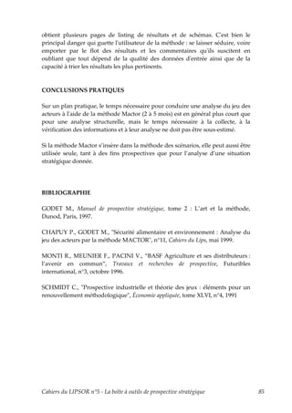 obtient plusieurs pages de listing de résultats et de schémas. Cʹest bien le
principal danger qui guette lʹutilisateur de la méthode : se laisser séduire, voire
emporter par le flot des résultats et les commentaires quʹils suscitent en
oubliant que tout dépend de la qualité des données dʹentrée ainsi que de la
capacité à trier les résultats les plus pertinents.



CONCLUSIONS PRATIQUES

Sur un plan pratique, le temps nécessaire pour conduire une analyse du jeu des
acteurs à lʹaide de la méthode Mactor (2 à 5 mois) est en général plus court que
pour une analyse structurelle, mais le temps nécessaire à la collecte, à la
vérification des informations et à leur analyse ne doit pas être sous-estimé.

Si la méthode Mactor s’insère dans la méthode des scénarios, elle peut aussi être
utilisée seule, tant à des fins prospectives que pour l’analyse d’une situation
stratégique donnée.




BIBLIOGRAPHIE

GODET M., Manuel de prospective stratégique, tome 2 : L’art et la méthode,
Dunod, Paris, 1997.

CHAPUY P., GODET M., ʺSécurité alimentaire et environnement : Analyse du
jeu des acteurs par la méthode MACTORʺ, n°11, Cahiers du Lips, mai 1999.

MONTI R., MEUNIER F., PACINI V., “BASF Agriculture et ses distributeurs :
l’avenir en commun”, Travaux et recherches de prospective, Futuribles
international, n°3, octobre 1996.

SCHMIDT C., ʺProspective industrielle et théorie des jeux : éléments pour un
renouvellement méthodologiqueʺ, Économie appliquée, tome XLVI, n°4, 1991




Cahiers du LIPSOR n°5 - La boîte à outils de prospective stratégique                  85
 
