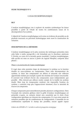 FICHE TECHNIQUE N° 8



                         LʹANALYSE MORPHOLOGIQUE



BUT


L’analyse morphologique vise à explorer de manière systématique les futurs
possibles à partir de l’étude de toutes les combinaisons issues de la
décomposition d’un système.

L’objectif de l’analyse morphologique est la mise en évidence de procédés ou de
produits nouveaux en prévision technologique mais aussi la construction de
scénarios.



DESCRIPTION DE LA MÉTHODE


L’analyse morphologique est la plus ancienne des techniques présentées dans
cette boîte à outils, puisqu’elle a été formalisée par le chercheur américain
F. Zwicky au cours de la seconde guerre mondiale. Lʹanalyse morphologique,
telle quʹelle est mise en œuvre à partir du logiciel Morphol, comporte deux
phases :

Phase 1 : la construction de lʹespace morphologique

Il sʹagit dans cette première étape de décomposer le système ou la fonction
étudiée en sous-systèmes ou composantes. Dans cette décomposition du
système, le choix des composantes est délicat et nécessite une réflexion
approfondie réalisée par exemple à partir des résultats de l’analyse structurelle.
Il convient tout dʹabord dʹavoir des composantes aussi indépendantes que
possible . Elles doivent par ailleurs rendre compte de la totalité du système
étudié. Mais trop de composantes rendront vite impossible lʹanalyse du
système, a contrario trop peu lʹappauvriront sûrement, dʹoù la nécessité de
trouver un compromis.

Chaque composante peut naturellement prendre plusieurs configurations. Dans
l’exemple des scénarios globaux dont la grille d’analyse morphologique est
présentée ci-après, un scénario donné sera caractérisé par le choix dʹune
configuration spécifique sur chacune des composantes. Il y aura ainsi autant de
scénarios possibles que de combinaisons de configurations. L’ensemble de ces
combinaisons représente le champ des possibles, encore appelé espace


Cahiers du LIPSOR n°5 - La boîte à outils de prospective stratégique                 87
 