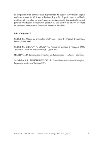 La simplicité de la méthode et la disponibilité du logiciel Morphol ont depuis
quelques années incité à son utilisation. Il y a fort à parier que la méthode
continuera à connaître un intérêt dans les années à venir, tout particulièrement
pour la construction de scénarios globaux où elle permet de balayer de façon
relativement exhaustive le champ des scénarios possibles.



BIBLIOGRAPHIE

GODET M., Manuel de prospective stratégique, tome 2 : L’art et la méthode,
Dunod, Paris, 1997.

GODET M., CHAPUY P., COMYN G., ʺScénarios globaux à lʹhorizon 2000ʺ,
Travaux et Recherches de Prospective, n°1, juin 1995.

MARTINO J. P., Technological forecasting for decision making, McGraw Hill, 1993.

SAINT-PAUL R., TENIÈRE-BUCHOT P.F., Innovation et évaluation technologique,
Entreprise moderne dʹÉdition, 1974.




Cahiers du LIPSOR n°5 - La boîte à outils de prospective stratégique               91
 