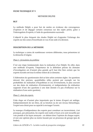 FICHE TECHNIQUE N° 9

                                METHODE DELPHI

BUT

La méthode Delphi a pour but de mettre en évidence des convergences
d’opinion et de dégager certains consensus sur des sujets précis, grâce à
l’interrogation d’experts, à l’aide de questionnaires successifs.

L’objectif le plus fréquent des études Delphi est d’apporter l’éclairage des
experts sur des zones d’incertitude en vue d’une aide à la décision.



DESCRIPTION DE LA MÉTHODE

La technique a connu de nombreuses versions différentes, nous présentons ici
la démarche d’origine.

Phase 1 : formulation du problème

C’est une étape fondamentale dans la réalisation d’un Delphi. En effet, dans
une méthode d’experts, l’importance de la définition précise du domaine
d’investigation est d’autant plus grande qu’il faut être bien certain que les
experts recrutés ont tous la même notion de ce domaine.

L’élaboration du questionnaire doit se faire selon certaines règles : les questions
doivent être précises, quantifiables (elles portent par exemple sur les
probabilités de réalisation d’hypothèses et /ou d’événements, le plus souvent
sur des dates de réalisation d’événements), et indépendantes (la réalisation
supposée d’une des questions à une date donnée n’a pas d’influence sur la
réalisation d’une autre question).

Phase 2 : choix des experts

Cette étape est d’autant plus importante que le terme d’expert est ambigu.
Indépendamment de ses titres, de sa fonction ou de son niveau hiérarchique,
l’expert sera choisi pour sa capacité à envisager l’avenir.

Le manque d’indépendance des experts peut constituer un inconvénient, c’est
pourquoi, par précaution, les experts sont isolés et leurs avis sont recueillis par
voie postale et de façon anonyme : on obtient donc l’opinion de chaque expert,
et non une opinion plus ou moins faussée par un processus de groupe (pas de
leader).

Cahiers du LIPSOR n°5 - La boîte à outils de prospective stratégique                  92
 