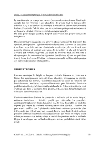 Phase 3 : déroulement pratique et exploitation des résultats

Le questionnaire est envoyé aux experts (une centaine au moins car il faut tenir
compte des non-réponses et des abandons : le groupe final ne doit pas être
inférieur à 25). Il est bien sûr accompagné d’une note de présentation précisant
les buts, l’esprit du Delphi, ainsi que les conditions pratiques de déroulement
de l’enquête (délai de réponse précisé et anonymat garanti).
De plus, pour chaque question, l’expert doit évaluer son propre niveau de
compétence.

Des questionnaires successifs sont envoyés afin de diminuer la dispersion des
opinions, et de préciser l’opinion consensuelle médiane. Au cours du deuxième
tour, les experts, informés des résultats du premier tour, doivent fournir une
nouvelle réponse et surtout sont tenus de la justifier si elle est fortement
déviante par rapport au groupe. Au cours du troisième tour, on demande à
chaque expert de commenter les arguments des déviants. Quant au quatrième
tour, il donne la réponse définitive : opinion consensuelle médiane et dispersion
des opinions (intervalles interquartiles).



UTILITE ET LIMITES

L’un des avantages du Delphi est la quasi certitude d’obtenir un consensus à
lʹissue des questionnaires successifs (mais attention : convergence ne signifie
pas cohérence). Par ailleurs, l’information recueillie au cours de l’enquête sur
les événements, tendances, ruptures déterminants pour l’évolution future du
problème étudié est généralement riche et abondante. Enfin, cette méthode peut
s’utiliser tant dans le domaine de la gestion, de l’économie, la technologie que
dans celui des sciences sociales.

Plusieurs contraintes limitent la portée de la méthode qui se révèle longue,
coûteuse, fastidieuse et intuitive plutôt que rationnelle. La procédure
contraignante (plusieurs tours d’enquête) est, de plus, discutable car seuls les
experts qui sortent de la norme doivent justifier leur position. Toutefois, on
peut aussi considérer que l’opinion des déviants est, en termes prospectifs, plus
intéressante que celle de ceux qui rentrent dans le rang. Enfin, les interactions
possibles entre les hypothèses considérées ne sont pas prises en compte et est
même par construction évitée, ce qui a conduit les promoteurs de la méthode
Delphi à développer des méthodes d’impacts croisés probabilistes (voir fiche
n°12).




Cahiers du LIPSOR n°5 - La boîte à outils de prospective stratégique                93
 