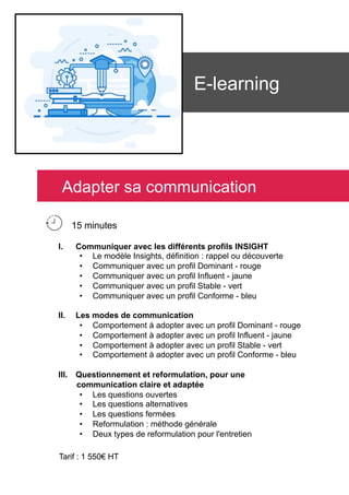 E-learning
I.  Communiquer avec les différents profils INSIGHT
•  Le modèle Insights, définition : rappel ou découverte
•  Communiquer avec un profil Dominant - rouge
•  Communiquer avec un profil Influent - jaune
•  Communiquer avec un profil Stable - vert
•  Communiquer avec un profil Conforme - bleu
II.  Les modes de communication
•  Comportement à adopter avec un profil Dominant - rouge
•  Comportement à adopter avec un profil Influent - jaune
•  Comportement à adopter avec un profil Stable - vert
•  Comportement à adopter avec un profil Conforme - bleu
III.  Questionnement et reformulation, pour une
communication claire et adaptée
•  Les questions ouvertes
•  Les questions alternatives
•  Les questions fermées
•  Reformulation : méthode générale
•  Deux types de reformulation pour l'entretien
Tarif : 1 550€ HT
Adapter sa communication
15 minutes
 