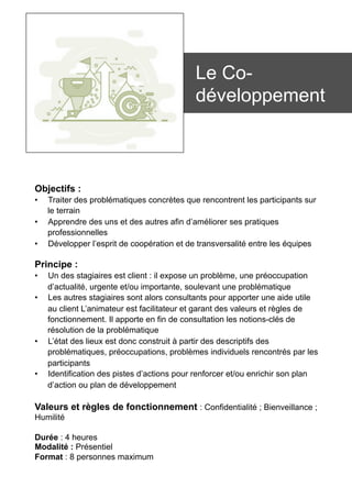 Objectifs :
•  Traiter des problématiques concrètes que rencontrent les participants sur
le terrain​
•  Apprendre des uns et des autres afin d’améliorer ses pratiques
professionnelles​
•  Développer l’esprit de coopération et de transversalité entre les équipes
Principe :
•  Un des stagiaires est client : il expose un problème, une préoccupation
d’actualité, urgente et/ou importante, soulevant une problématique ​
•  Les autres stagiaires sont alors consultants pour apporter une aide utile
au client L’animateur est facilitateur et garant des valeurs et règles de
fonctionnement. Il apporte en fin de consultation les notions-clés de
résolution de la problématique​
•  L’état des lieux est donc construit à partir des descriptifs des
problématiques, préoccupations, problèmes individuels rencontrés par les
participants ​
•  Identification des pistes d’actions pour renforcer et/ou enrichir son plan
d’action ou plan de développement
Valeurs et règles de fonctionnement : Confidentialité ; Bienveillance ;
Humilité
​
Durée : 4 heures​
Modalité : Présentiel
Format : 8 personnes maximum
Le Co-
développement
 
