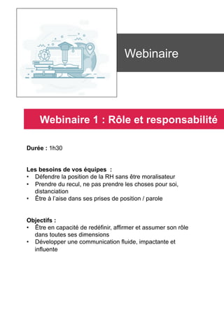 Durée : 1h30
Les besoins de vos équipes :
•  Défendre la position de la RH sans être moralisateur
•  Prendre du recul, ne pas prendre les choses pour soi,
distanciation
•  Être à l’aise dans ses prises de position / parole
Objectifs :
•  Être en capacité de redéfinir, affirmer et assumer son rôle
dans toutes ses dimensions
•  Développer une communication fluide, impactante et
influente
	
	
Webinaire
Webinaire 1 : Rôle et responsabilité
 