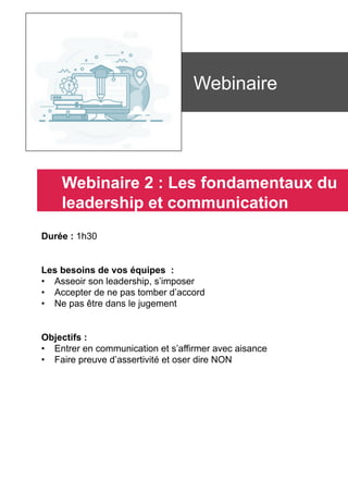 Durée : 1h30
Les besoins de vos équipes :
•  Asseoir son leadership, s’imposer
•  Accepter de ne pas tomber d’accord
•  Ne pas être dans le jugement
Objectifs :
•  Entrer en communication et s’affirmer avec aisance
•  Faire preuve d’assertivité et oser dire NON
	
	
Webinaire
Webinaire 2 : Les fondamentaux du
leadership et communication
 