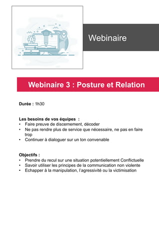 Durée : 1h30
Les besoins de vos équipes :
•  Faire preuve de discernement, décoder
•  Ne pas rendre plus de service que nécessaire, ne pas en faire
trop
•  Continuer à dialoguer sur un ton convenable
Objectifs :
•  Prendre du recul sur une situation potentiellement Conflictuelle
•  Savoir utiliser les principes de la communication non violente
•  Echapper à la manipulation, l’agressivité ou la victimisation
	
	
Webinaire
Webinaire 3 : Posture et Relation
 