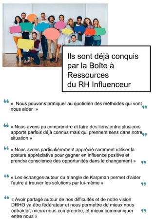 Ils sont déjà conquis
par la Boîte à
Ressources
du RH Influenceur
« Nous pouvons pratiquer au quotidien des méthodes qui vont
nous aider » 		
« Avoir partagé autour de nos difficultés et de notre vision
DRHO va être fédérateur et nous permettre de mieux nous
entraider, mieux nous comprendre, et mieux communiquer
entre nous »
« Les échanges autour du triangle de Karpman permet d’aider
l’autre à trouver les solutions par lui-même »
« Nous avons particulièrement apprécié comment utiliser la
posture appréciative pour gagner en influence positive et
prendre conscience des opportunités dans le changement »
« Nous avons pu comprendre et faire des liens entre plusieurs
apports parfois déjà connus mais qui prennent sens dans notre
situation »
 