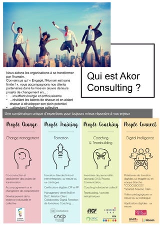 Une combinaison unique d’expertises pour toujours mieux répondre à vos enjeux
Qui est Akor
Consulting ?
Nous aidons les organisations à se transformer
par l’humain.
Convaincus qu’ « Engagé, l’Humain est sans
limite ! », nous accompagnons nos clients
partenaires dans la mise en œuvre de leurs
projets de changement en... :
•  ...insufflant énergie et enthousiasme
•  ...révélant les talents de chacun et en aidant
chacun à développer son plein potentiel
•  ...stimulant l’intelligence collective
People ConnectPeople CoachingPeople TrainingPeople Change
Change management Formation Coaching
& Teambuilding
Digital Intelligence
Co-construction et
déploiement des projets de
transformation
Accompagnement sur le
changement de comportement
Développement de la
résilience individuelle et
collective
Formations blended intra et
inter-entreprises ; sur mesure ou
sur catalogue
Certifications éligibles CPF et PP
Management, Vente BtoB et
BtoC, Relation Client,
Collaborateur Digital, Formation
de formateurs, Coaching,…
Inventaires de personnalité :
Leonardo 3.4.5, Process
Communication, …
Coaching individuel et collectif
Teambuilding / activités
métaphoriques
Plateformes de formation
digitales, sur étagère ou en
marque blanche :
*COOC&BOOST
*Sparted, Klaxoon, Talk4…
Vidéos pédagogiques sur
mesure ou sur catalogue
Applications digitales sur
mesure
 