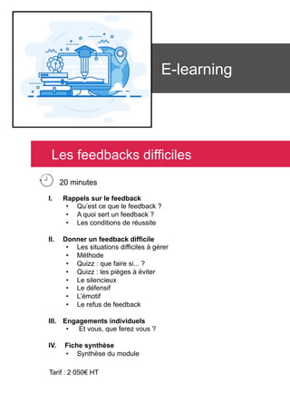 E-learning
I.  Rappels sur le feedback
•  Qu’est ce que le feedback ?
•  A quoi sert un feedback ?
•  Les conditions de réussite
II.  Donner un feedback difficile
•  Les situations difficiles à gérer
•  Méthode
•  Quizz : que faire si... ?
•  Quizz : les pièges à éviter
•  Le silencieux
•  Le défensif
•  L’émotif
•  Le refus de feedback
III.  Engagements individuels
•  Et vous, que ferez vous ?
IV.  Fiche synthèse
•  Synthèse du module
Tarif : 2 050€ HT
Les feedbacks difficiles
20 minutes
 