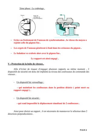PAGE 6
2ème phase : Le crabotage .
- Grâce au frottement de l’anneau de synchronisation , la vitesse du moyeu a
rejoint celle du pignon fou .
- Les ergots de l’anneau pénètrent à fond dans les créneaux du pignon .
- Le baladeur se crabote alors avec le pignon fou .
Le rapport est ainsi engagé .
V : Protection de la boîte de vitesses .
Afin d’éviter de risquer d’engager plusieurs rapports au même moment , 2
dispositifs de sécurité ont donc été implanté au niveau des coulisseaux de commande des
vitesses .
- Un dispositif de verrouillage :
- qui maintient les coulisseaux dans la position désirée ( point mort ou
rapport engagé ) .
- Un dispositif de sécurité :
- qui rend impossible le déplacement simultané de 2 coulisseaux .
Ainsi pour choisir un rapport , il est nécessaire de manœuvrer le sélecteur dans 2
directions perpendiculaires .
 