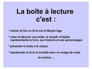 La boîte à lecture
            c'est :
* choisir et lire un livre sur le Moyen Age

* créer et décorer une boîte, la remplir d'objets
  représentants le livre, son histoire et ses personnages

* présenter la boîte à la classe

* représenter le livre et la boîte avec un nuage de mots
                        et surtout ...
 