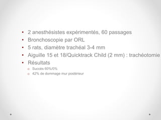 • 2 anesthésistes expérimentés, 60 passages
• Bronchoscopie par ORL
• 5 rats, diamètre trachéal 3-4 mm
• Aiguille 15 et 18/Quicktrack Child (2 mm) : trachéotomie
• Résultats
o Succès 60%/0%
o 42% de dommage mur postérieur
 