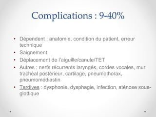 Complications : 9-40%
• Dépendent : anatomie, condition du patient, erreur
technique
• Saignement
• Déplacement de l’aiguille/canule/TET
• Autres : nerfs récurrents laryngés, cordes vocales, mur
trachéal postérieur, cartilage, pneumothorax,
pneumomédiastin
• Tardives : dysphonie, dysphagie, infection, sténose sous-
glottique
 