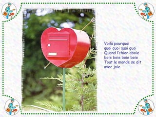 Voilà pourquoi 
quoi quoi quoi quoi 
Quand l’chien aboie 
boie boie boie boie 
Tout le monde se dit 
avec joie 
 