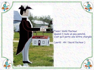 Tiens ! Voilà l’facteur 
Quand il roule un peu penché, 
c’est qu’il porte une lettre chargée 
( parlé : Ah ! Sacré facteur ) 
 