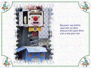 Recevoir une lettre 
vous met en émoi 
Chacun s’dit peut-être 
y’en a une pour moi 
 