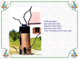 Voilà pourquoi 
quoi quoi quoi quoi 
Quand l’chien aboie 
boie boie boie boie 
Tout le monde se dit avec joie 
 