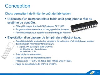 Conception
Choix permettant de limiter le coût de fabrication.
 Utilisation d’un microcontrôleur faible coût pour jouer le rôle du
système de contrôle.
– Offre pléthorique à entre 0,50€ pièce et 5€ / 1000 .
– Programmation aisée dans un langage de haut niveau.
– Famille Atmega pour accéder aux bibliothèques Arduino.
 Exploitation d’un capteur de température électronique.
– Sensibilité réduite vis-à-vis des variations de la tension d’alimentation et tension
d’alimentation minimale inférieure à 2v.
» 2 piles AAA ou une pile plate CR2032 :
en début de vie : 3v de tension
en fin de vie : 1.8v
– Très faible consommation.
– Mise en œuvre et exploitation aisée.
– Précision de +/- 0.2°C en faible coût (0,60€ unité / 1000).
– Plage de température de -20°C à +100°C.
10
 