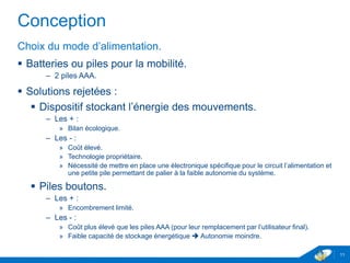 Conception
Choix du mode d’alimentation.
 Batteries ou piles pour la mobilité.
– 2 piles AAA.
 Solutions rejetées :
 Dispositif stockant l’énergie des mouvements.
– Les + :
» Bilan écologique.
– Les - :
» Coût élevé.
» Technologie propriétaire.
» Nécessité de mettre en place une électronique spécifique pour le circuit l’alimentation et
une petite pile permettant de palier à la faible autonomie du système.
 Piles boutons.
– Les + :
» Encombrement limité.
– Les - :
» Coût plus élevé que les piles AAA (pour leur remplacement par l’utilisateur final).
» Faible capacité de stockage énergétique  Autonomie moindre.
11
 