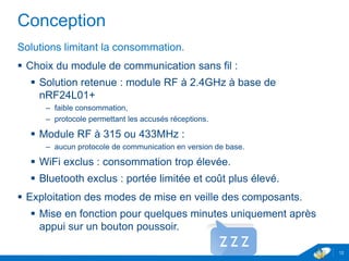 Conception
Solutions limitant la consommation.
 Choix du module de communication sans fil :
 Solution retenue : module RF à 2.4GHz à base de
nRF24L01+
– faible consommation,
– protocole permettant les accusés réceptions.
 Module RF à 315 ou 433MHz :
– aucun protocole de communication en version de base.
 WiFi exclus : consommation trop élevée.
 Bluetooth exclus : portée limitée et coût plus élevé.
 Exploitation des modes de mise en veille des composants.
 Mise en fonction pour quelques minutes uniquement après
appui sur un bouton poussoir.
12
 