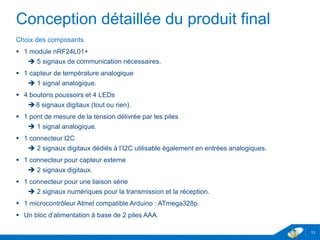 Conception détaillée du produit final
Choix des composants.
 1 module nRF24L01+
 5 signaux de communication nécessaires.
 1 capteur de température analogique
 1 signal analogique.
 4 boutons poussoirs et 4 LEDs
8 signaux digitaux (tout ou rien).
 1 pont de mesure de la tension délivrée par les piles
 1 signal analogique.
 1 connecteur I2C
 2 signaux digitaux dédiés à l’I2C utilisable également en entrées analogiques.
 1 connecteur pour capteur externe
 2 signaux digitaux.
 1 connecteur pour une liaison série
 2 signaux numériques pour la transmission et la réception.
 1 microcontrôleur Atmel compatible Arduino : ATmega328p.
 Un bloc d’alimentation à base de 2 piles AAA.
13
 