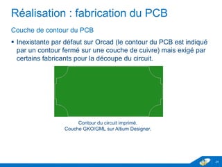 Réalisation : fabrication du PCB
Couche de contour du PCB
 Inexistante par défaut sur Orcad (le contour du PCB est indiqué
par un contour fermé sur une couche de cuivre) mais exigé par
certains fabricants pour la découpe du circuit.
24
Contour du circuit imprimé.
Couche GKO/GML sur Altium Designer.
 