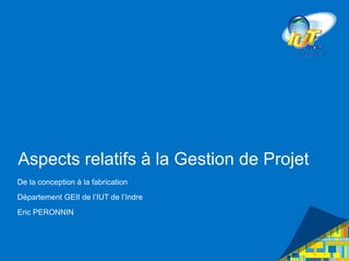 Aspects relatifs à la Gestion de Projet
De la conception à la fabrication
Département GEII de l’IUT de l’Indre
Eric PERONNIN
 