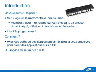 Introduction
Développement logiciel ?
 Sans logiciel, le microcontrôleur ne fait rien.
 Microcontrôleur = un ordinateur complet dans un unique
circuit intégré, utilisé en informatique embarquée.
 il faut le programmer !
Comment ?
 Avec des outils de développement semblables à ceux employés
pour créer des applications sur un PC.
 langage de référence : le C.
31
 