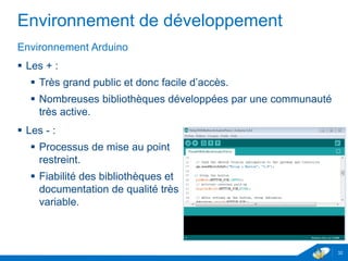 Environnement de développement
Environnement Arduino
 Les + :
 Très grand public et donc facile d’accès.
 Nombreuses bibliothèques développées par une communauté
très active.
 Les - :
 Processus de mise au point
restreint.
 Fiabilité des bibliothèques et
documentation de qualité très
variable.
32
 