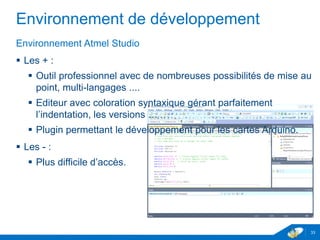 Environnement de développement
Environnement Atmel Studio
 Les + :
 Outil professionnel avec de nombreuses possibilités de mise au
point, multi-langages ....
 Editeur avec coloration syntaxique gérant parfaitement
l’indentation, les versions …
 Plugin permettant le développement pour les cartes Arduino.
 Les - :
 Plus difficile d’accès.
33
 