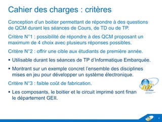 Cahier des charges : critères
Conception d’un boitier permettant de répondre à des questions
de QCM durant les séances de Cours, de TD ou de TP.
Critère N°1 : possibilité de répondre à des QCM proposant un
maximum de 4 choix avec plusieurs réponses possibles.
Critère N°2 : offrir une cible aux étudiants de première année.
 Utilisable durant les séances de TP d’Informatique Embarquée.
 Montrant sur un exemple concret l’ensemble des disciplines
mises en jeu pour développer un système électronique.
Critère N°3 : faible coût de fabrication.
 Les composants, le boitier et le circuit imprimé sont financés par
le département GEII.
4
 