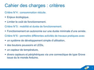 Cahier des charges : critères
Critère N°4 : consommation réduite.
 Enjeux écologique.
 Limiter le coût de fonctionnement.
Critère N°5 : mobilité et durée de fonctionnement.
 Fonctionnement en autonomie sur une durée minimale d’une année.
Critère N°6 : permettre différentes activités de travaux pratiques avec
 un système de développement simple d’utilisation,
 des boutons poussoirs et LEDs,
 un capteur de température,
 divers capteurs et périphériques via une connectique de type Grove
issue du le monde Arduino.
5
 