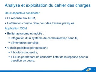 Analyse et exploitation du cahier des charges
Deux aspects à considérer
 La réponse aux QCM,
 L’utilisation comme cible pour des travaux pratiques.
Application QCM
 Boitier autonome et mobile :
 intégration d’un système de communication sans fil,
 alimentation par piles.
 4 choix possibles par question :
 4 boutons poussoirs,
 4 LEDs permettant de connaître l’état de la réponse pour la
question en cours.
6
 