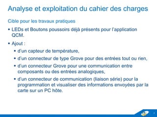 Analyse et exploitation du cahier des charges
Cible pour les travaux pratiques
 LEDs et Boutons poussoirs déjà présents pour l’application
QCM.
 Ajout :
 d’un capteur de température,
 d’un connecteur de type Grove pour des entrées tout ou rien,
 d’un connecteur Grove pour une communication entre
composants ou des entrées analogiques,
 d’un connecteur de communication (liaison série) pour la
programmation et visualiser des informations envoyées par la
carte sur un PC hôte.
7
 